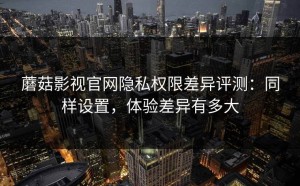 蘑菇影视官网隐私权限差异评测：同样设置，体验差异有多大