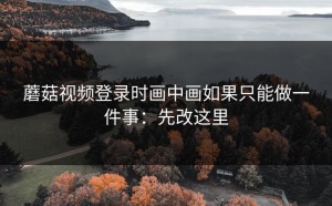 蘑菇视频登录时画中画如果只能做一件事：先改这里