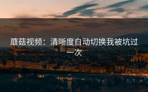 蘑菇视频：清晰度自动切换我被坑过一次