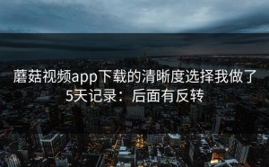 蘑菇视频app下载的清晰度选择我做了5天记录：后面有反转