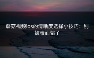 蘑菇视频ios的清晰度选择小技巧：别被表面骗了
