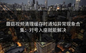 蘑菇视频清理缓存时通知异常现象合集：对号入座就能解决