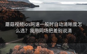 蘑菇视频ios网速一般时自动清晰度怎么选？我用同场把差别说清