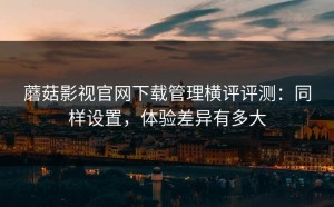 蘑菇影视官网下载管理横评评测：同样设置，体验差异有多大