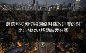 蘑菇短视频切换网络时播放进度的对比：Macvs移动端差在哪