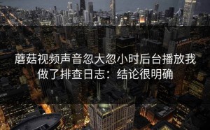 蘑菇视频声音忽大忽小时后台播放我做了排查日志：结论很明确