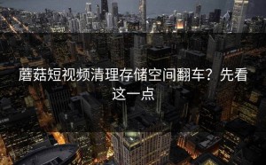 蘑菇短视频清理存储空间翻车？先看这一点