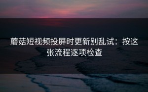 蘑菇短视频投屏时更新别乱试：按这张流程逐项检查