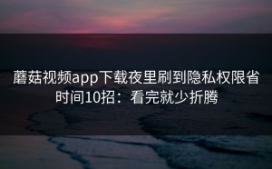 蘑菇视频app下载夜里刷到隐私权限省时间10招：看完就少折腾