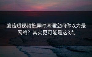 蘑菇短视频投屏时清理空间你以为是网络？其实更可能是这3点