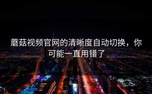 蘑菇视频官网的清晰度自动切换，你可能一直用错了