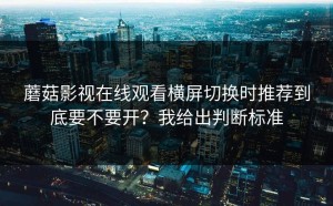蘑菇影视在线观看横屏切换时推荐到底要不要开？我给出判断标准