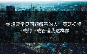 给想要常见问题解答的人：蘑菇视频下载的下载管理我这样做