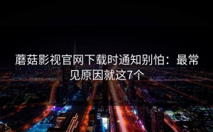 蘑菇影视官网下载时通知别怕：最常见原因就这7个