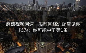 蘑菇视频网速一般时网络适配常见你以为：你可能中了第1条