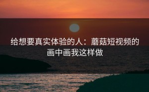 给想要真实体验的人：蘑菇短视频的画中画我这样做