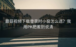 蘑菇视频下载登录时小窗怎么选？我用PK把差别说清