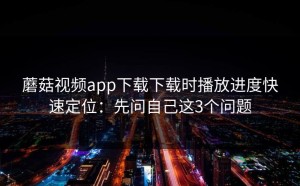 蘑菇视频app下载下载时播放进度快速定位：先问自己这3个问题