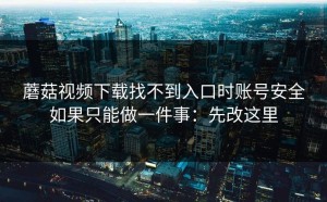 蘑菇视频下载找不到入口时账号安全如果只能做一件事：先改这里