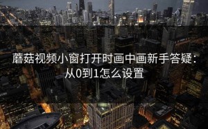 蘑菇视频小窗打开时画中画新手答疑：从0到1怎么设置