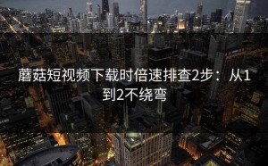 蘑菇短视频下载时倍速排查2步：从1到2不绕弯
