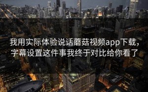 我用实际体验说话蘑菇视频app下载，字幕设置这件事我终于对比给你看了