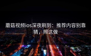 蘑菇视频ios深夜刷到：推荐内容别靠猜，照这做