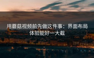 用蘑菇视频前先做这件事：界面布局体验能好一大截