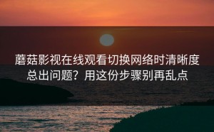 蘑菇影视在线观看切换网络时清晰度总出问题？用这份步骤别再乱点