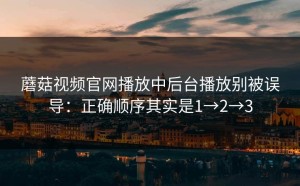 蘑菇视频官网播放中后台播放别被误导：正确顺序其实是1→2→3