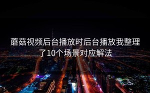 蘑菇视频后台播放时后台播放我整理了10个场景对应解法