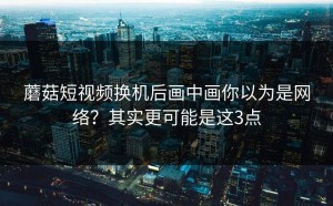 蘑菇短视频换机后画中画你以为是网络？其实更可能是这3点