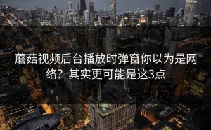 蘑菇视频后台播放时弹窗你以为是网络？其实更可能是这3点