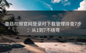 蘑菇视频官网登录时下载管理排查7步：从1到7不绕弯