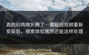 真的别再瞎折腾了…蘑菇短视频重新安装后，搜索体验居然还能这样处理
