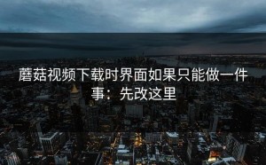 蘑菇视频下载时界面如果只能做一件事：先改这里