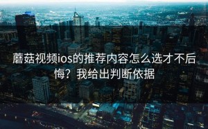 蘑菇视频ios的推荐内容怎么选才不后悔？我给出判断依据