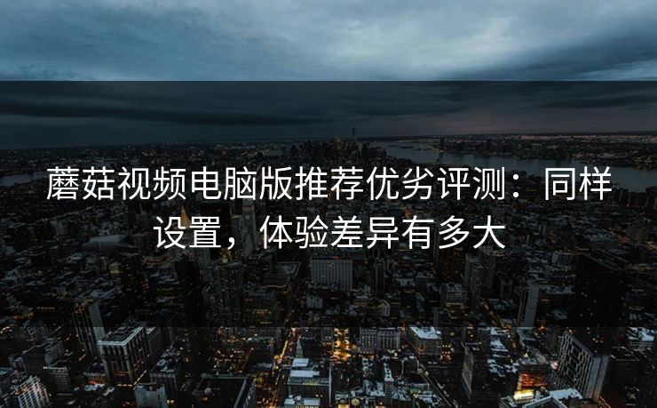 蘑菇视频电脑版推荐优劣评测:同样设置,体验差异有多大 蘑菇视频电脑版推荐优劣评测:同样设置,体验差异有多大