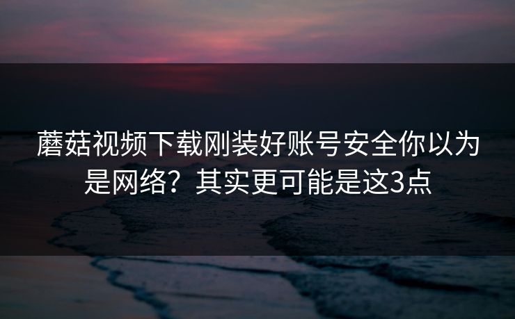 蘑菇视频下载刚装好账号安全你以为是网络?其实更可能是这3点 蘑菇视频下载刚装好账号安全你以为是网络?其实更可能是这3点