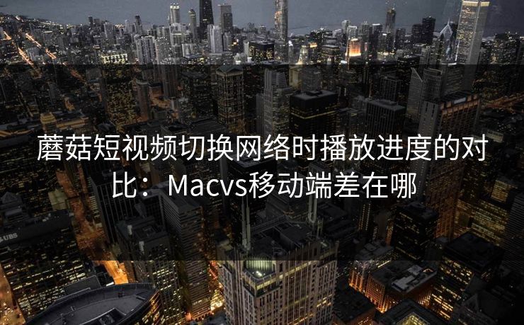 蘑菇短视频切换网络时播放进度的对比：Macvs移动端差在哪