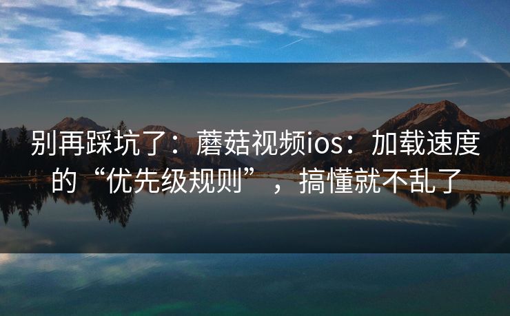 别再踩坑了：蘑菇视频ios：加载速度的“优先级规则”，搞懂就不乱了