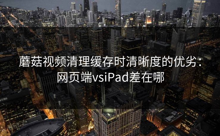 蘑菇视频清理缓存时清晰度的优劣：网页端vsiPad差在哪