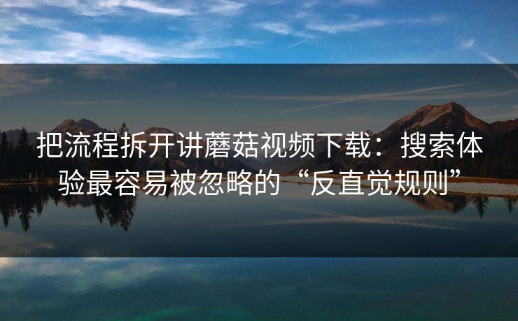 把流程拆开讲蘑菇视频下载：搜索体验最容易被忽略的“反直觉规则”