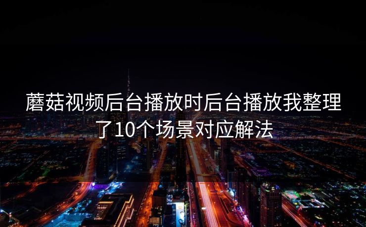 蘑菇视频后台播放时后台播放我整理了10个场景对应解法