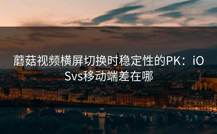 蘑菇视频横屏切换时稳定性的PK：iOSvs移动端差在哪
