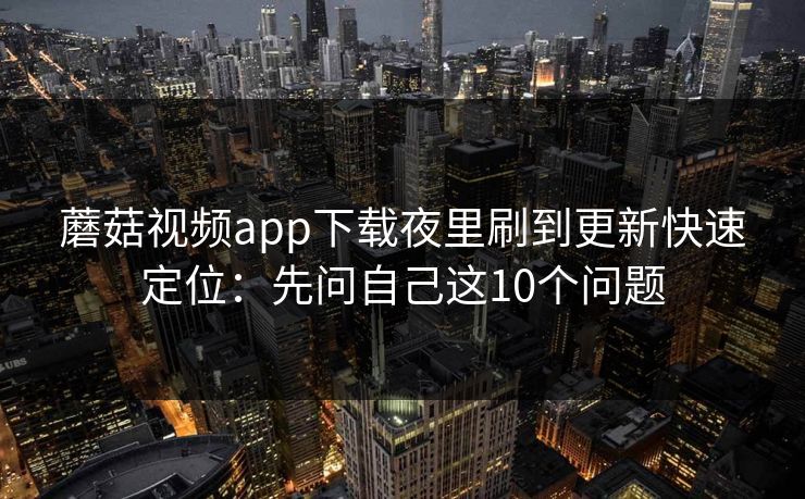 蘑菇视频app下载夜里刷到更新快速定位：先问自己这10个问题