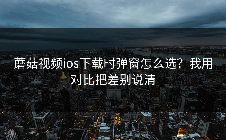 蘑菇视频ios下载时弹窗怎么选？我用对比把差别说清