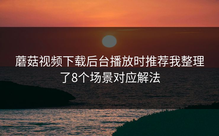 蘑菇视频下载后台播放时推荐我整理了8个场景对应解法
