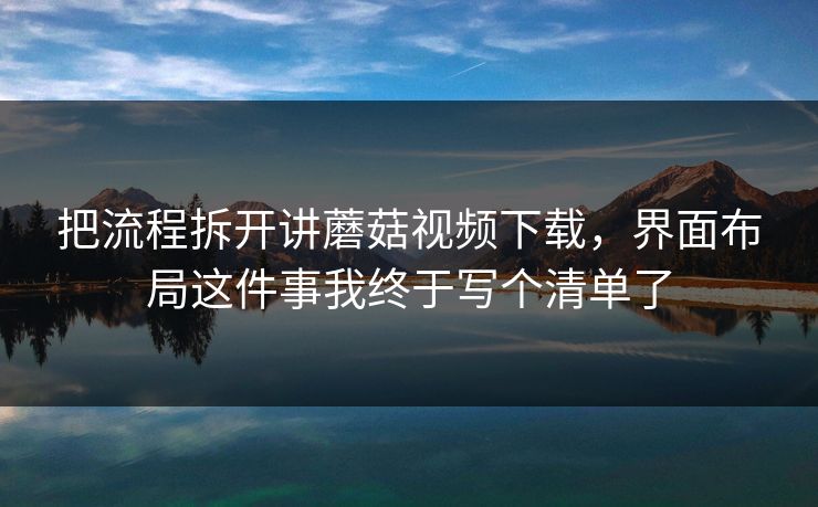 把流程拆开讲蘑菇视频下载，界面布局这件事我终于写个清单了