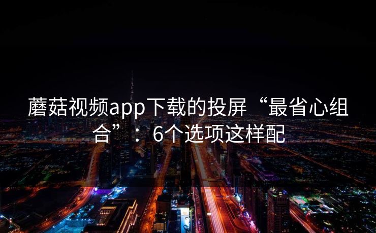 蘑菇视频app下载的投屏“最省心组合”:6个选项这样配 蘑菇视频app下载的投屏“最省心组合”:6个选项这样配